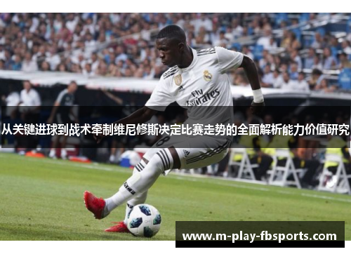 从关键进球到战术牵制维尼修斯决定比赛走势的全面解析能力价值研究
