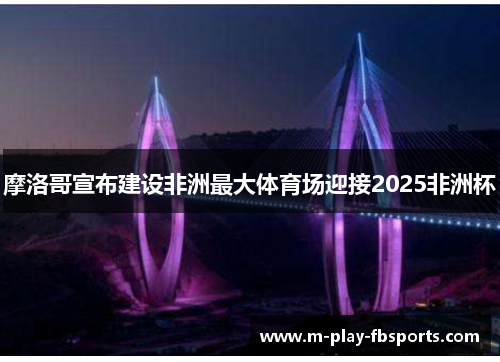 摩洛哥宣布建设非洲最大体育场迎接2025非洲杯